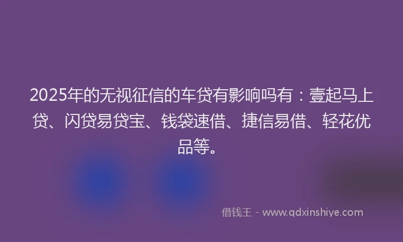 2025年的无视征信的车贷有影响吗有：壹起马上贷、闪贷易贷宝、钱袋速借、捷信易借、轻花优品等。