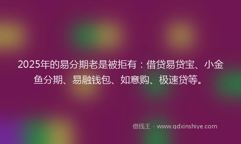 2025年的易分期老是被拒有：借贷易贷宝、小金鱼分期、易融钱包、如意购、极速贷等。