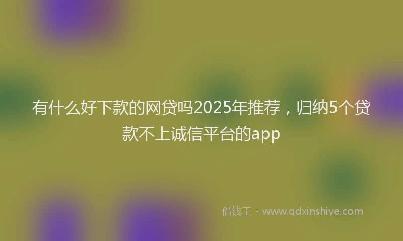 有什么好下款的网贷吗2025年推荐，归纳5个贷款不上诚信平台的app