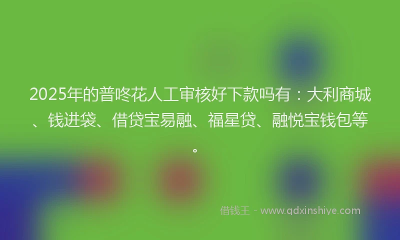 2025年的普咚花人工审核好下款吗有：大利商城、钱进袋、借贷宝易融、福星贷、融悦宝钱包等。