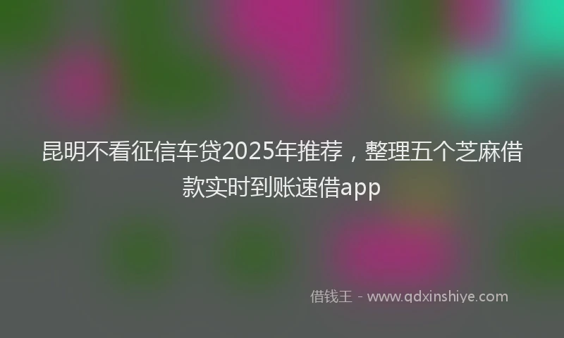 昆明不看征信车贷2025年推荐，整理五个芝麻借款实时到账速借app