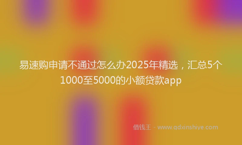 易速购申请不通过怎么办2025年精选，汇总5个1000至5000的小额贷款app