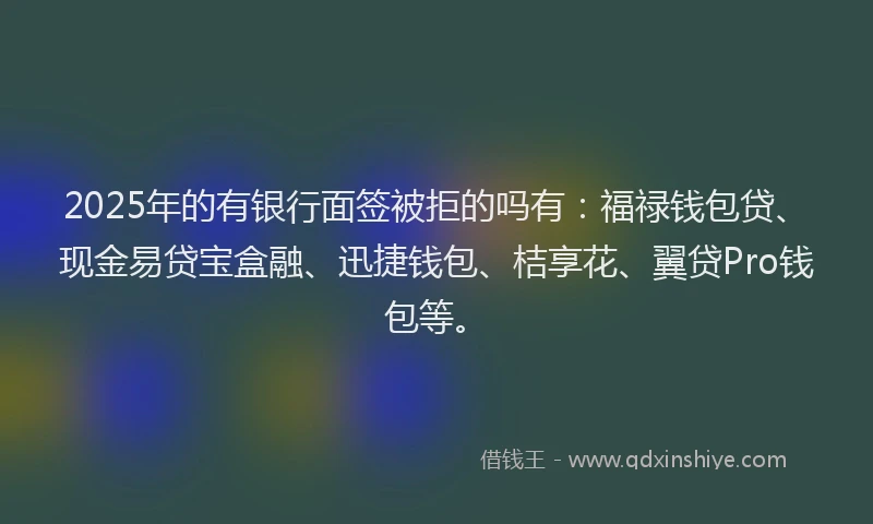 2025年的有银行面签被拒的吗有：福禄钱包贷、现金易贷宝盒融、迅捷钱包、桔享花、翼贷Pro钱包等。
