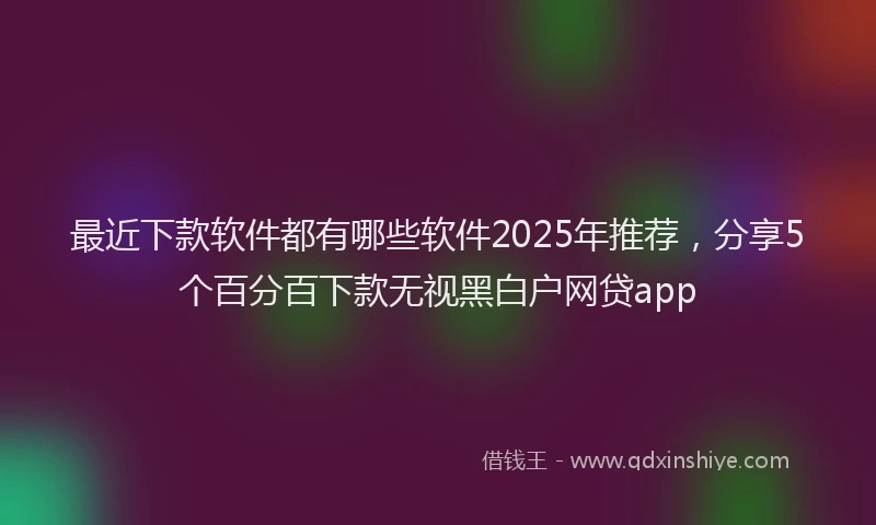 最近下款软件都有哪些软件2025年推荐，分享5个百分百下款无视黑白户网贷app