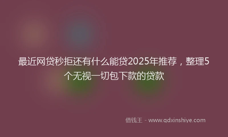 最近网贷秒拒还有什么能贷2025年推荐，整理5个无视一切包下款的贷款