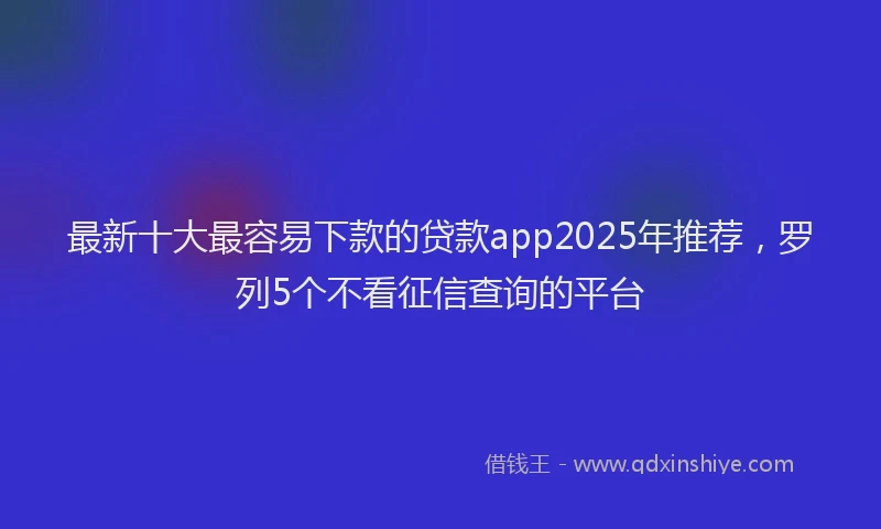 最新十大最容易下款的贷款app2025年推荐，罗列5个不看征信查询的平台