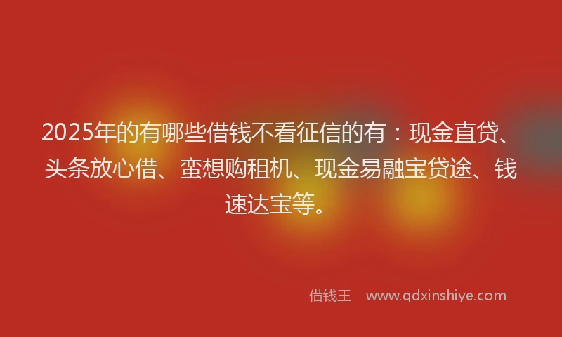 2025年的有哪些借钱不看征信的有：现金直贷、头条放心借、蛮想购租机、现金易融宝贷途、钱速达宝等。