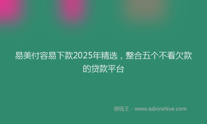易美付容易下款2025年精选，整合五个不看欠款的贷款平台