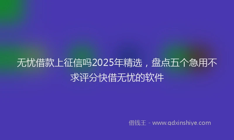 无忧借款上征信吗2025年精选，盘点五个急用不求评分快借无忧的软件