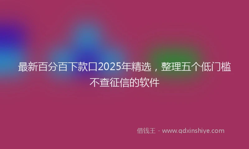 最新百分百下款口2025年精选，整理五个低门槛不查征信的软件