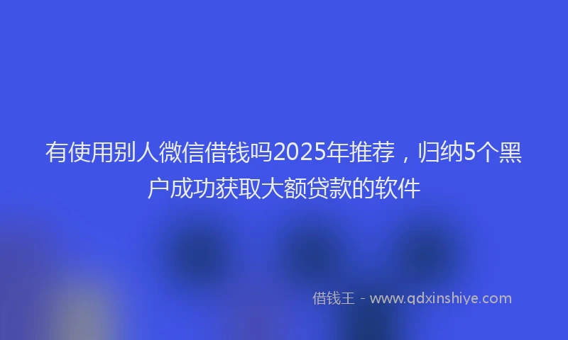 有使用别人微信借钱吗2025年推荐，归纳5个黑户成功获取大额贷款的软件