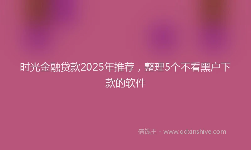 时光金融贷款2025年推荐，整理5个不看黑户下款的软件