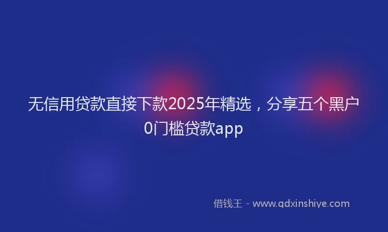 无信用贷款直接下款2025年精选，分享五个黑户0门槛贷款app