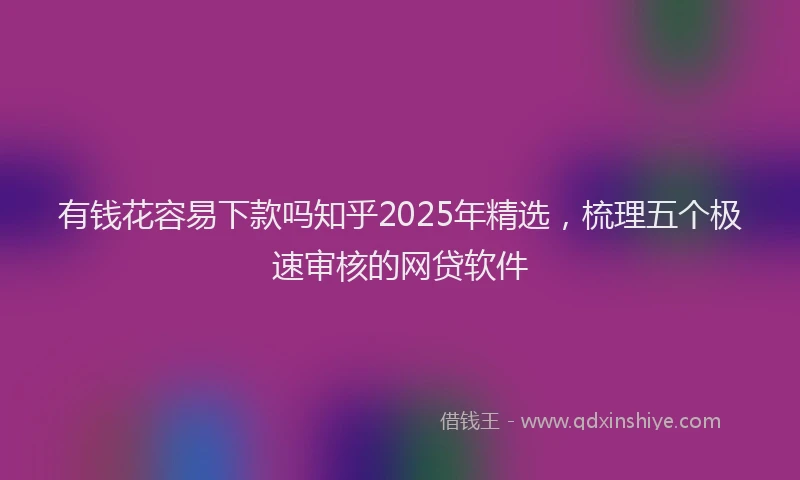 有钱花容易下款吗知乎2025年精选，梳理五个极速审核的网贷软件