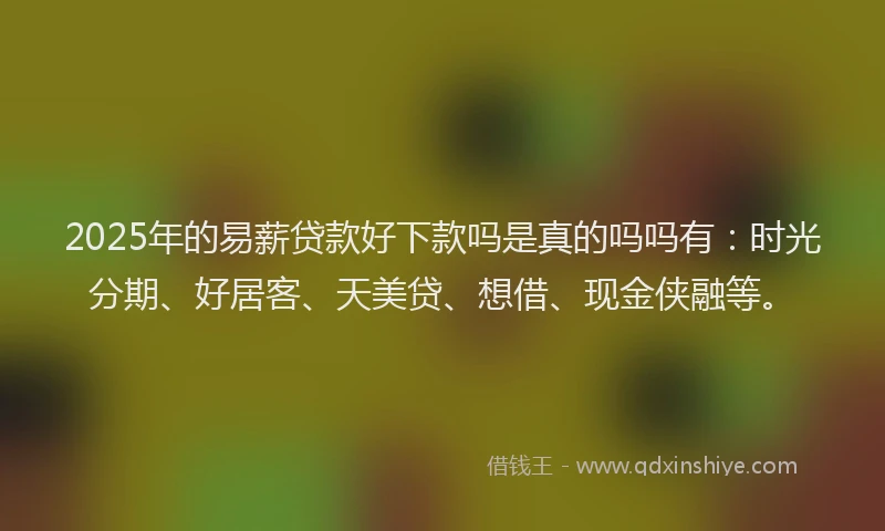 2025年的易薪贷款好下款吗是真的吗吗有：时光分期、好居客、天美贷、想借、现金侠融等。