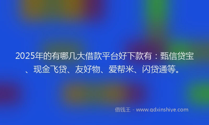 2025年的有哪几大借款平台好下款有：甄信贷宝、现金飞贷、友好物、爱帮米、闪贷通等。