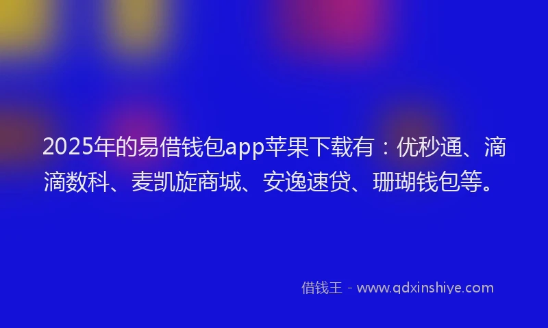 2025年的易借钱包app苹果下载有：优秒通、滴滴数科、麦凯旋商城、安逸速贷、珊瑚钱包等。