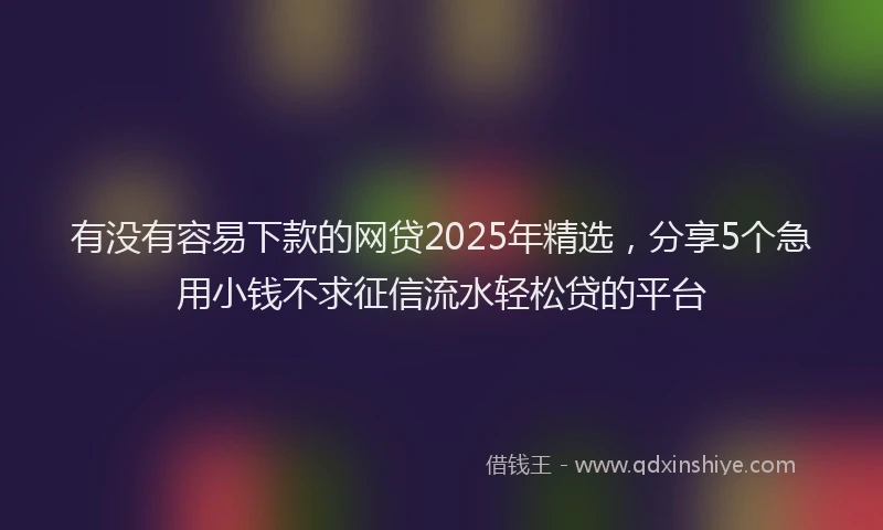 有没有容易下款的网贷2025年精选，分享5个急用小钱不求征信流水轻松贷的平台