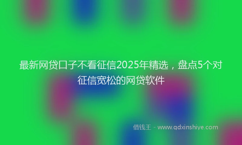 最新网贷口子不看征信2025年精选，盘点5个对征信宽松的网贷软件