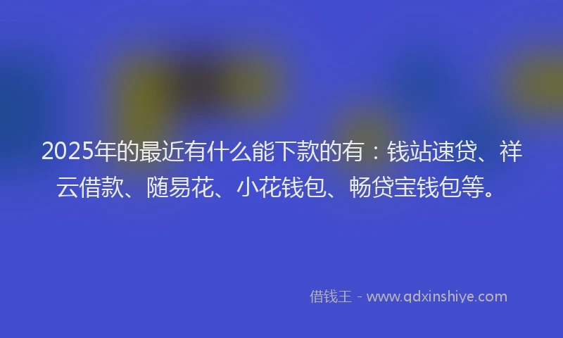 2025年的最近有什么能下款的有：钱站速贷、祥云借款、随易花、小花钱包、畅贷宝钱包等。
