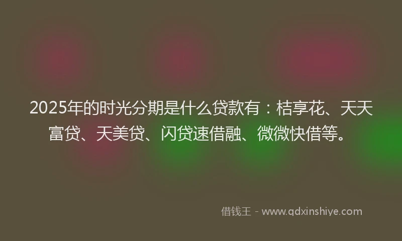 2025年的时光分期是什么贷款有：桔享花、天天富贷、天美贷、闪贷速借融、微微快借等。