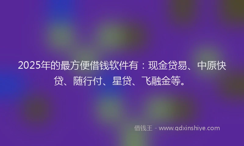 2025年的最方便借钱软件有：现金贷易、中原快贷、随行付、星贷、飞融金等。