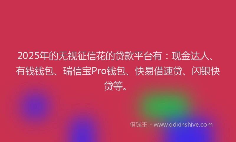 2025年的无视征信花的贷款平台有：现金达人、有钱钱包、瑞信宝Pro钱包、快易借速贷、闪银快贷等。
