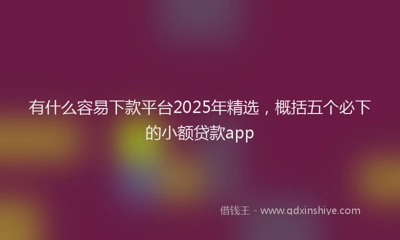 有什么容易下款平台2025年精选，概括五个必下的小额贷款app