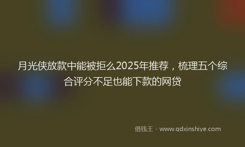 月光侠放款中能被拒么2025年推荐，梳理五个综合评分不足也能下款的网贷