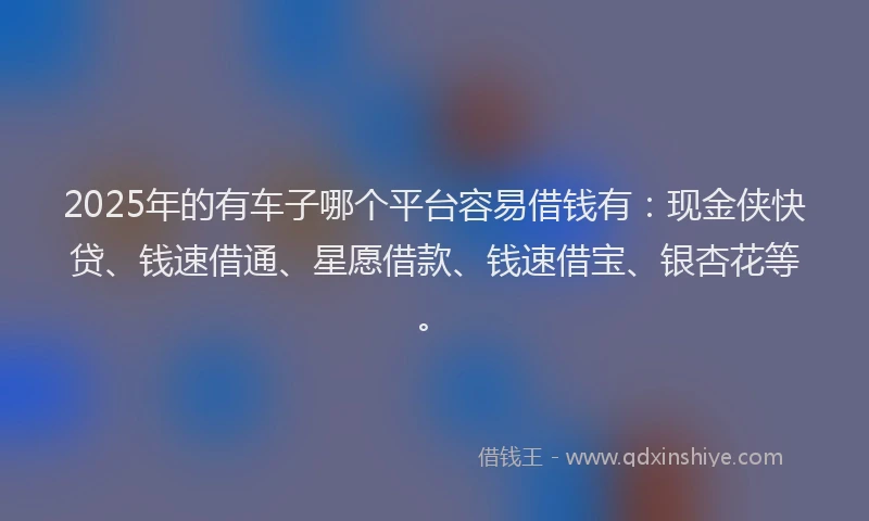 2025年的有车子哪个平台容易借钱有：现金侠快贷、钱速借通、星愿借款、钱速借宝、银杏花等。