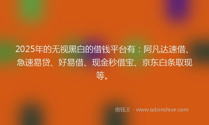 2025年的无视黑白的借钱平台有：阿凡达速借、急速易贷、好易借、现金秒借宝、京东白条取现等。