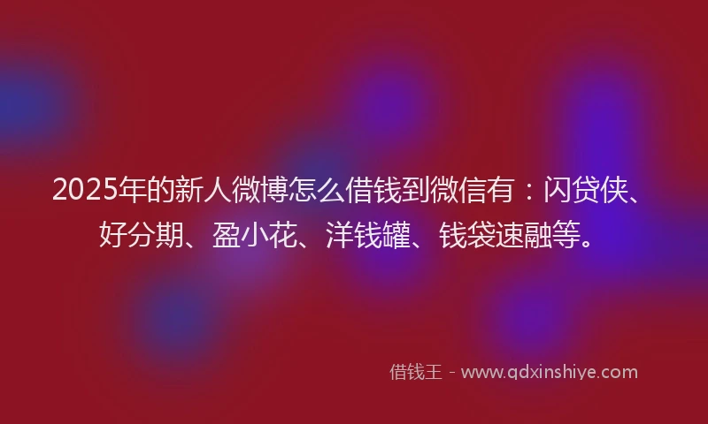 2025年的新人微博怎么借钱到微信有：闪贷侠、好分期、盈小花、洋钱罐、钱袋速融等。