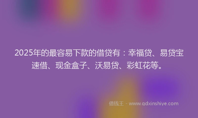 2025年的最容易下款的借贷有：幸福贷、易贷宝速借、现金盒子、沃易贷、彩虹花等。
