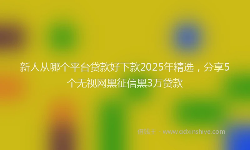 新人从哪个平台贷款好下款2025年精选，分享5个无视网黑征信黑3万贷款