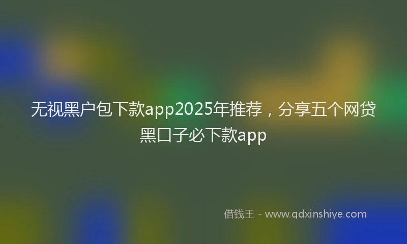 无视黑户包下款app2025年推荐，分享五个网贷黑口子必下款app