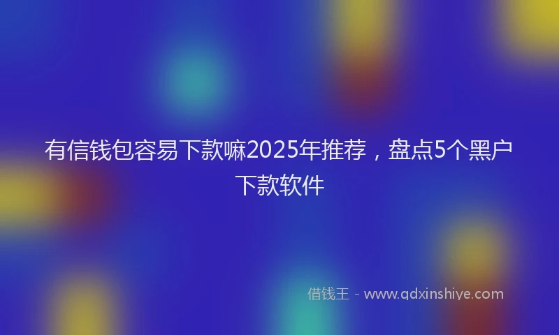 有信钱包容易下款嘛2025年推荐，盘点5个黑户下款软件