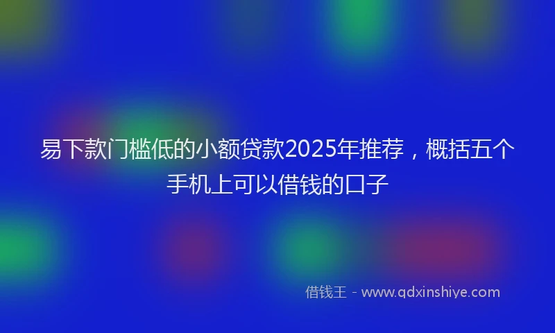 易下款门槛低的小额贷款2025年推荐，概括五个手机上可以借钱的口子