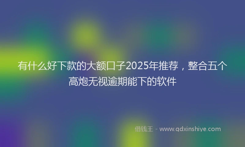 有什么好下款的大额口子2025年推荐，整合五个高炮无视逾期能下的软件