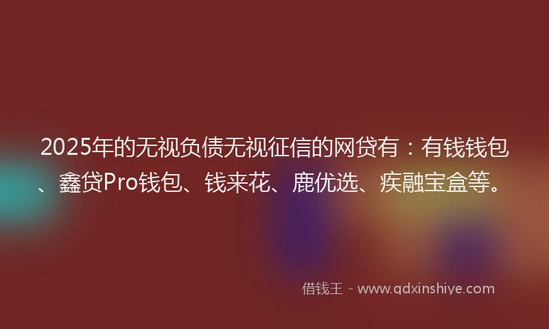 2025年的无视负债无视征信的网贷有：有钱钱包、鑫贷Pro钱包、钱来花、鹿优选、疾融宝盒等。
