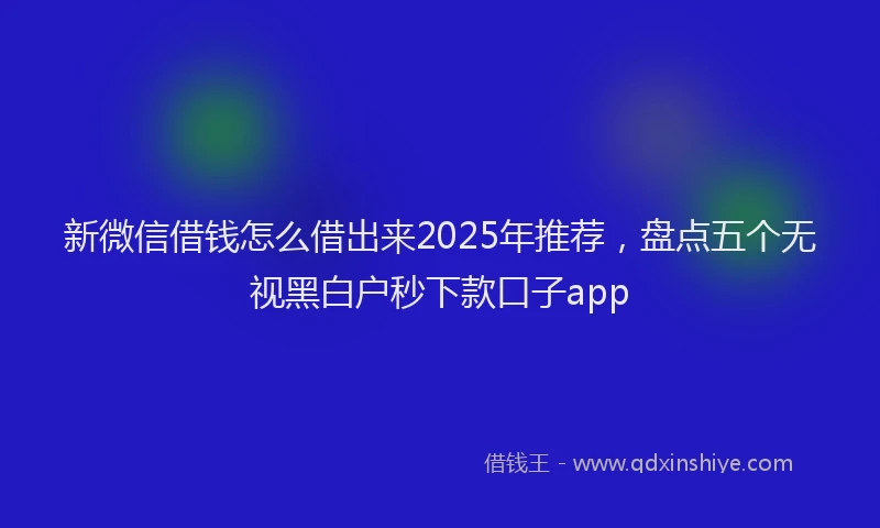 新微信借钱怎么借出来2025年推荐，盘点五个无视黑白户秒下款口子app