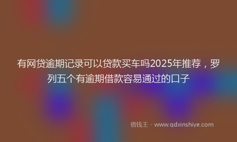 有网贷逾期记录可以贷款买车吗2025年推荐，罗列五个有逾期借款容易通过的口子