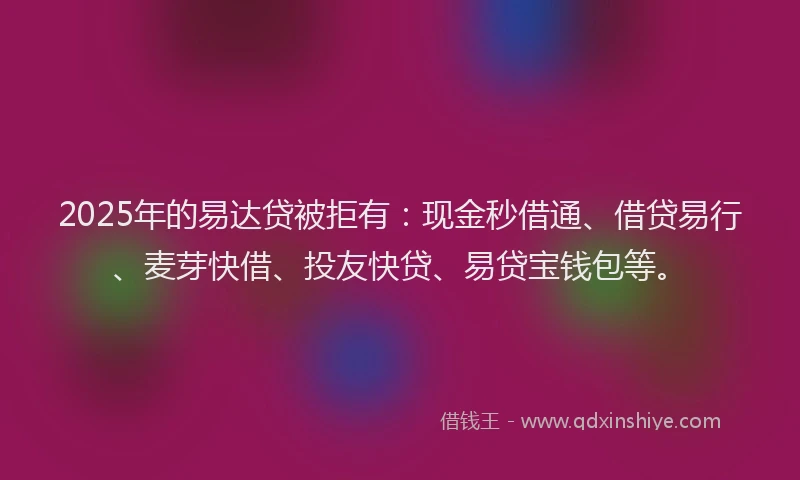 2025年的易达贷被拒有：现金秒借通、借贷易行、麦芽快借、投友快贷、易贷宝钱包等。