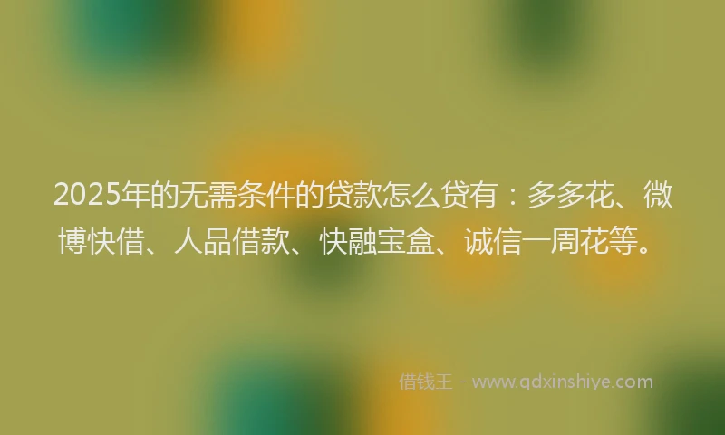 2025年的无需条件的贷款怎么贷有：多多花、微博快借、人品借款、快融宝盒、诚信一周花等。