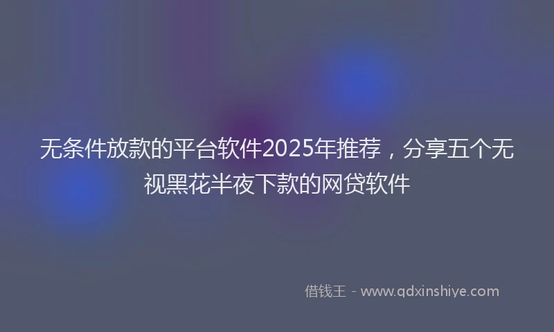 无条件放款的平台软件2025年推荐，分享五个无视黑花半夜下款的网贷软件