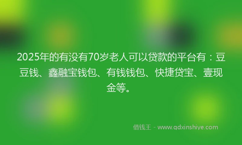 2025年的有没有70岁老人可以贷款的平台有：豆豆钱、鑫融宝钱包、有钱钱包、快捷贷宝、壹现金等。