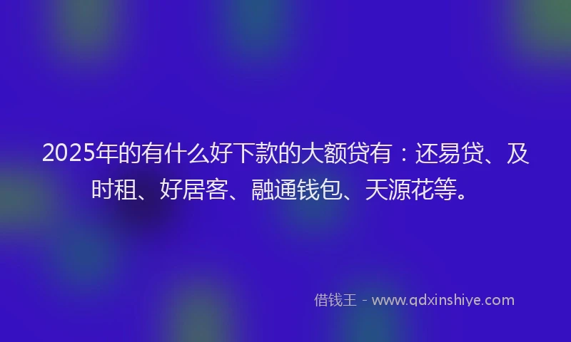 2025年的有什么好下款的大额贷有：还易贷、及时租、好居客、融通钱包、天源花等。
