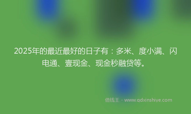 2025年的最近最好的日子有：多米、度小满、闪电通、壹现金、现金秒融贷等。