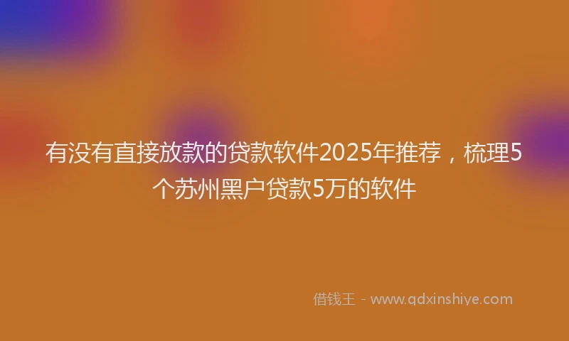 有没有直接放款的贷款软件2025年推荐，梳理5个苏州黑户贷款5万的软件