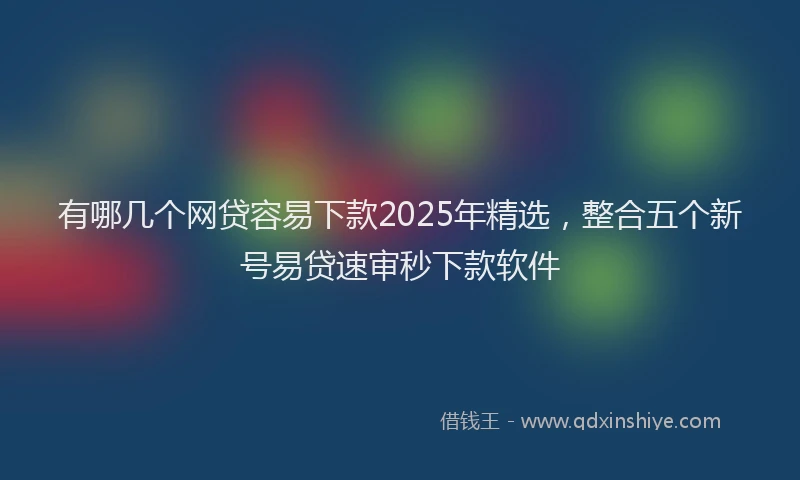 有哪几个网贷容易下款2025年精选，整合五个新号易贷速审秒下款软件
