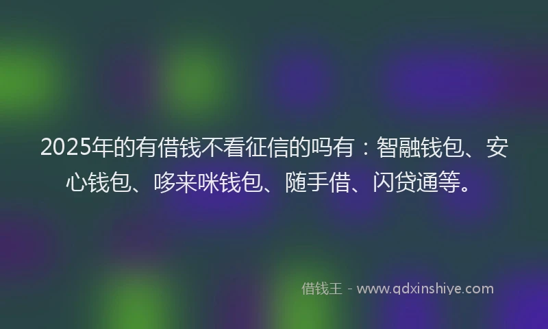 2025年的有借钱不看征信的吗有：智融钱包、安心钱包、哆来咪钱包、随手借、闪贷通等。